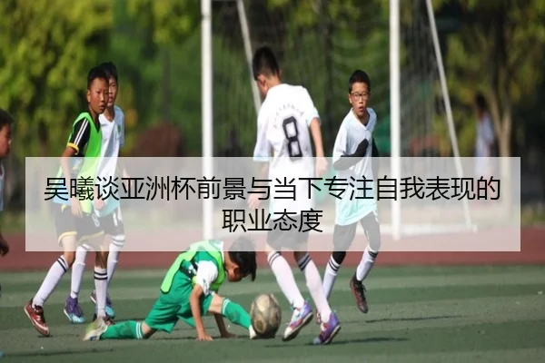 吴曦谈亚洲杯前景与当下专注自我表现的职业态度